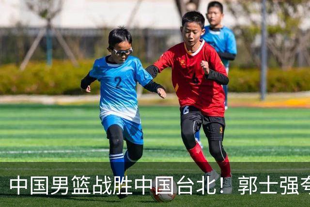 中国男篮战胜中国台北！郭士强夸球队有两个领头羊，起到带头作用