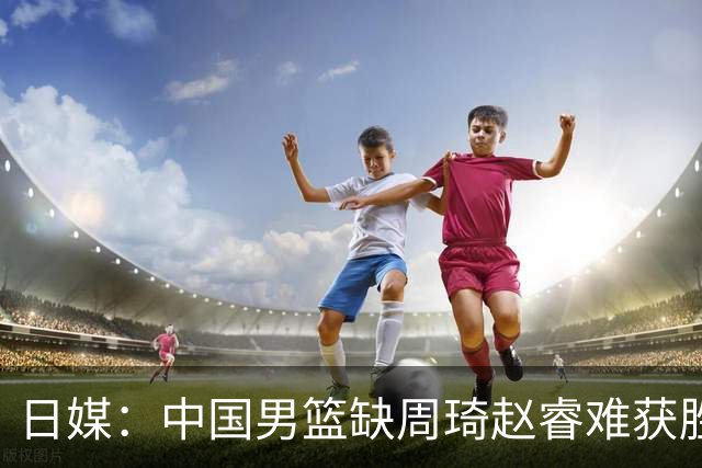日媒：中国男篮缺周琦赵睿难获胜！日本球迷：输中国队23分！