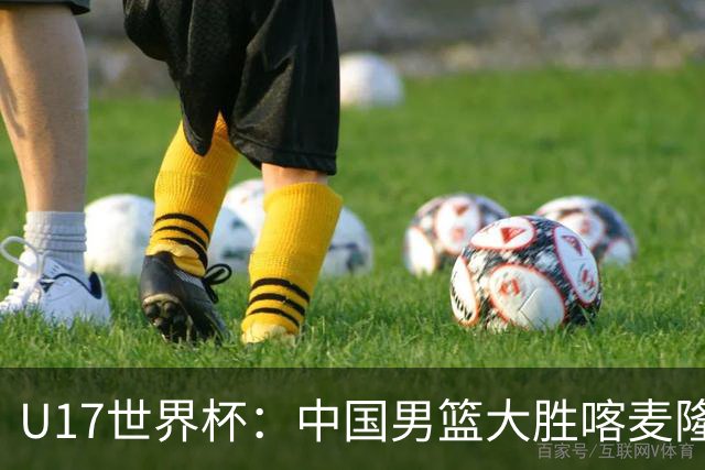 U17世界杯：中国男篮大胜喀麦隆 张懿赵杰23+6张子一17+7